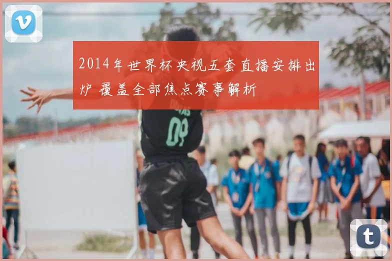 2014年世界杯央视五套直播安排出炉 覆盖全部焦点赛事解析