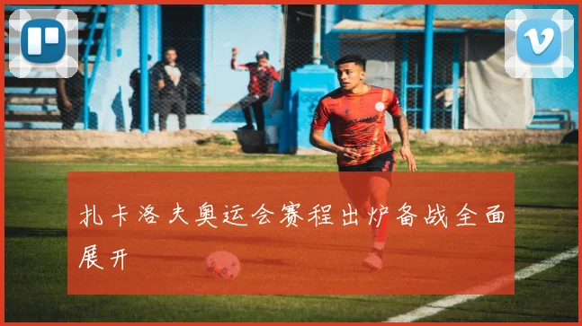 扎卡洛夫奥运会赛程出炉备战全面展开