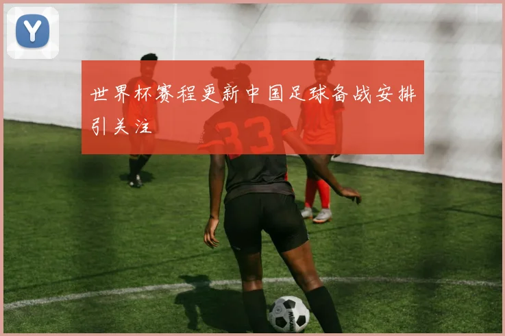 世界杯赛程更新中国足球备战安排引关注