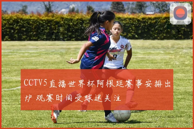 CCTV5直播世界杯阿根廷赛事安排出炉 观赛时间受球迷关注