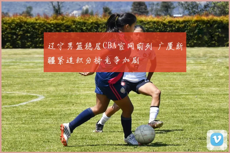 辽宁男篮稳居CBA官网前列 广厦新疆紧追积分榜竞争加剧