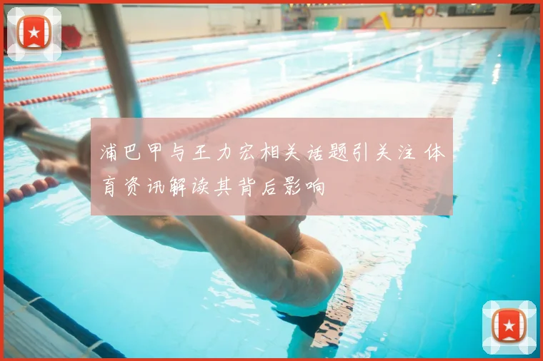 浦巴甲与王力宏相关话题引关注 体育资讯解读其背后影响