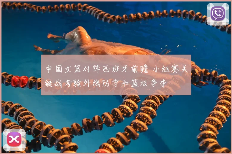 中国女篮对阵西班牙前瞻 小组赛关键战考验外线防守和篮板争夺