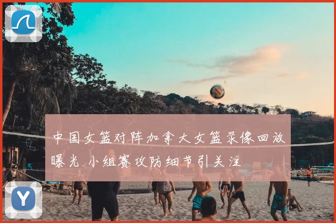 中国女篮对阵加拿大女篮录像回放曝光 小组赛攻防细节引关注