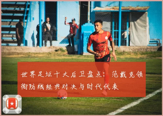 世界足坛十大后卫盘点：范戴克领衔防线经典对决与时代代表