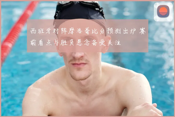 西班牙对阵摩洛哥比分预测出炉 赛前看点与胜负悬念备受关注