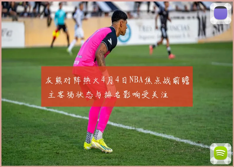 灰熊对阵热火4月4日NBA焦点战前瞻 主客场状态与排名影响受关注