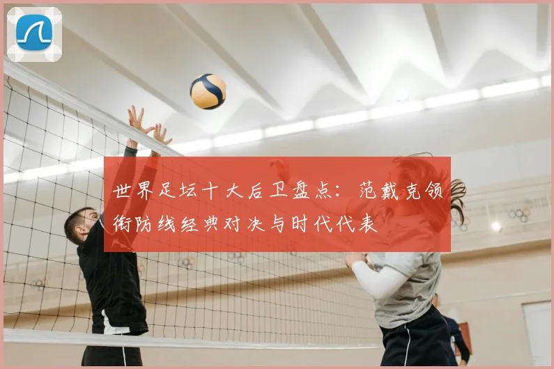 世界足坛十大后卫盘点：范戴克领衔防线经典对决与时代代表