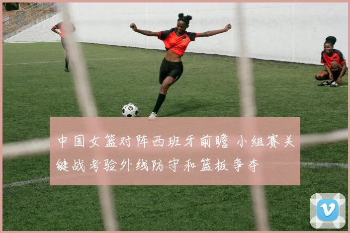 中国女篮对阵西班牙前瞻 小组赛关键战考验外线防守和篮板争夺