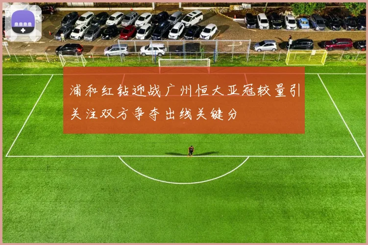 浦和红钻迎战广州恒大亚冠较量引关注双方争夺出线关键分