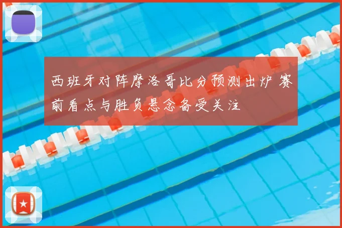 西班牙对阵摩洛哥比分预测出炉 赛前看点与胜负悬念备受关注