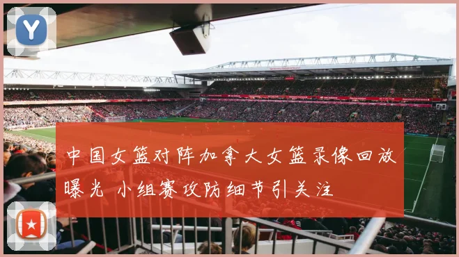 中国女篮对阵加拿大女篮录像回放曝光 小组赛攻防细节引关注