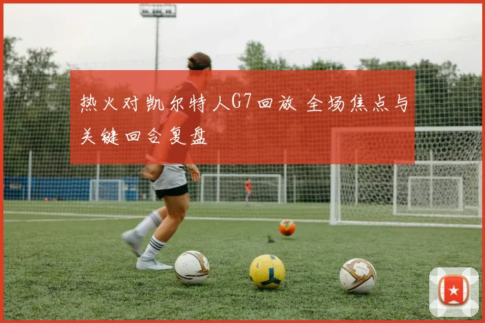热火对凯尔特人G7回放 全场焦点与关键回合复盘