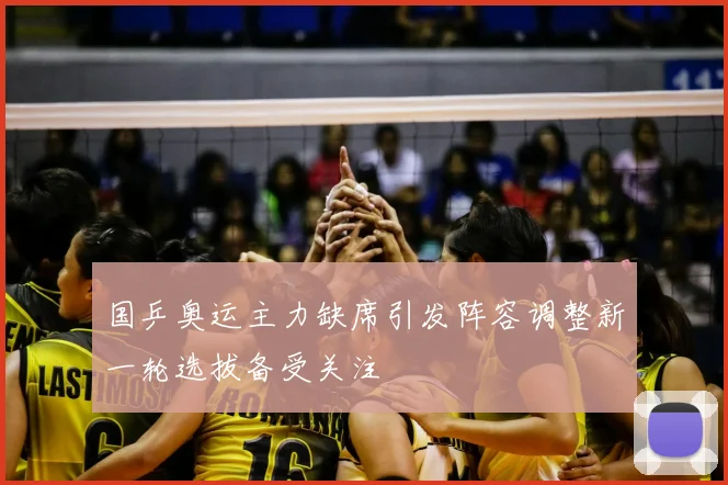 国乒奥运主力缺席引发阵容调整新一轮选拔备受关注