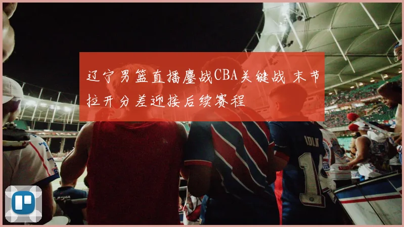 辽宁男篮直播鏖战CBA关键战 末节拉开分差迎接后续赛程