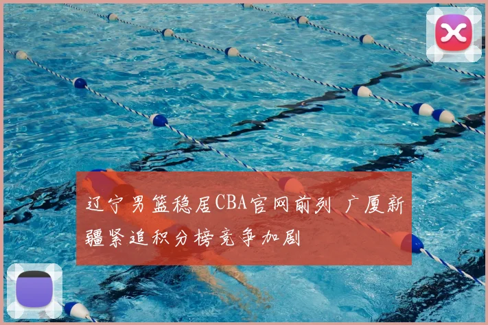 辽宁男篮稳居CBA官网前列 广厦新疆紧追积分榜竞争加剧