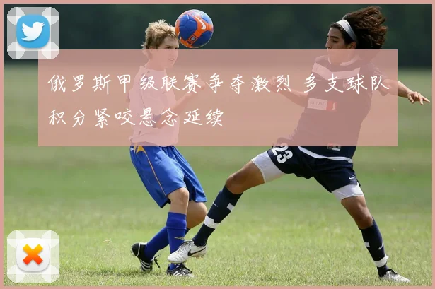 俄罗斯甲级联赛争夺激烈 多支球队积分紧咬悬念延续