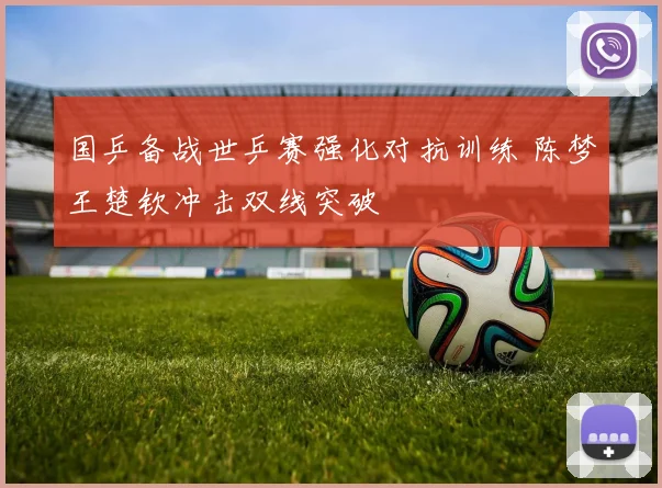国乒备战世乒赛强化对抗训练 陈梦王楚钦冲击双线突破