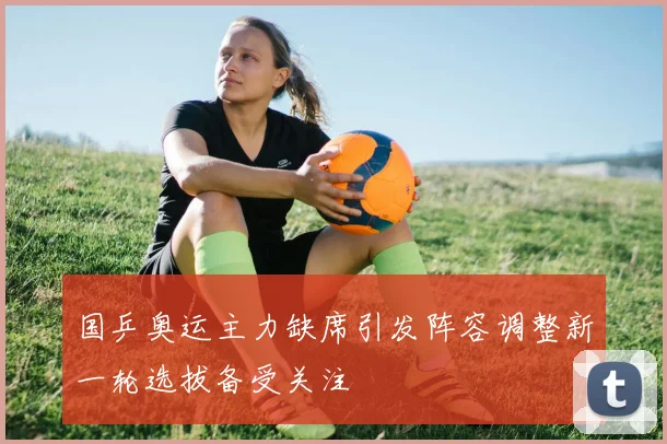 国乒奥运主力缺席引发阵容调整新一轮选拔备受关注