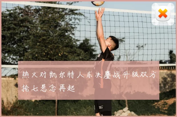 热火对凯尔特人东决鏖战升级双方抢七悬念再起