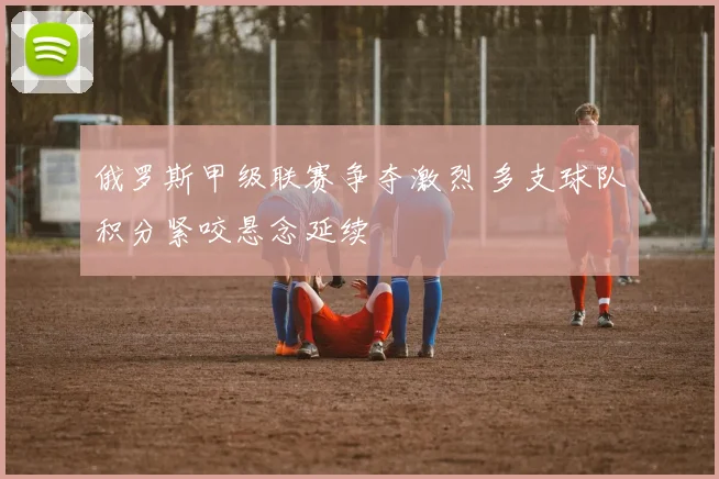 俄罗斯甲级联赛争夺激烈 多支球队积分紧咬悬念延续