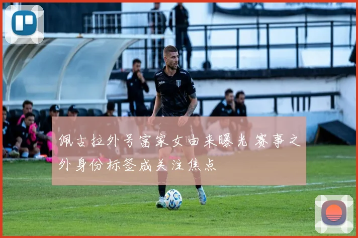 佩古拉外号富家女由来曝光 赛事之外身份标签成关注焦点