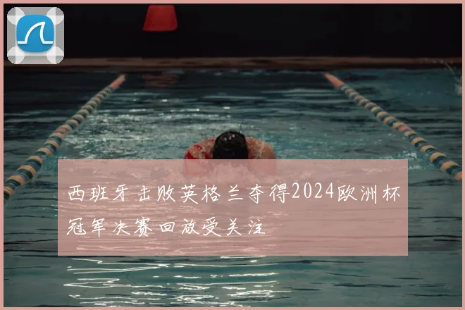 西班牙击败英格兰夺得2024欧洲杯冠军决赛回放受关注